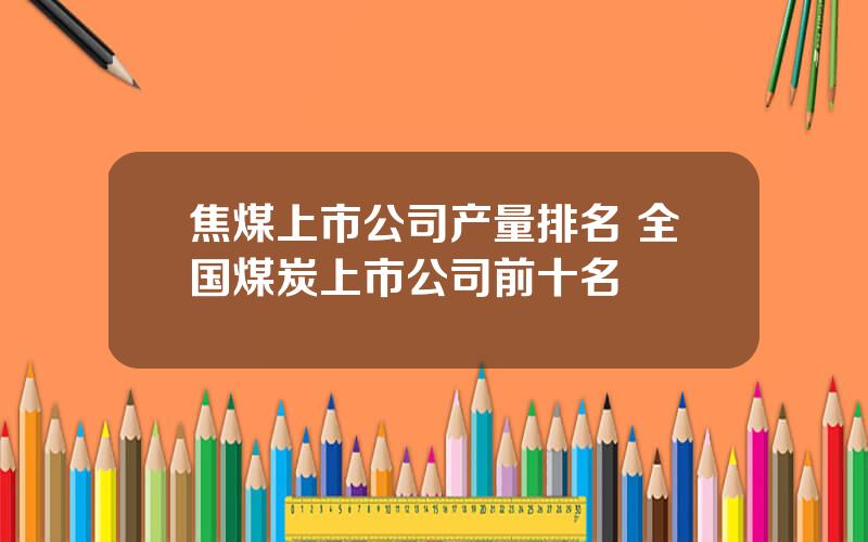 焦煤上市公司产量排名 全国煤炭上市公司前十名